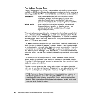 98 IBM PowerVM Virtualization Introduction and Configuration
Peer to Peer Remote Copy
Peer to Peer Remote Copy (PPRC) is a block level data replication mechanism
available on IBM System Storage disk subsystem products, and is the underlying
technology used by the Metro Mirror and Global Mirror features as defined here:
Metro Mirror A mechanism whereby a disk mirroring relationship is
established between a primary (source) volume and a
secondary (target) volume such that both volumes are
updated simultaneously. It is based on synchronous PPRC.
Global Mirror A mechanism to provide data replication over extended
distances between two sites for disaster recovery and
business continuity. It is based on asynchronous
implementation of PPRC.
When using these configurations, the storage system typically provides limited
(read-only) access to the PPRC target device to avoid data corruption. Prior to
Virtual I/O Server 2.2, configuring PPRC target devices on a Virtual I/O Server
produced mixed results due to the ways various storage subsystems respond
when a PPRC target is accessed.
The mkvdev command generally requires a disk device to be able to be opened in
order to create virtual target devices. Virtual I/O Server 2.2 and newer provides
an attributed called “mirrored” to the mkvdev command, which enables the system
administrator to explicitly identify PPRC target devices when creating a virtual
disk mapping. When this flag is used, the Virtual I/O Server uses an alternative
method to access the disk, which allows it to successfully create the virtual target
device.
This allows the virtual client partitions to access the PPRC target, although
access will still be restricted to the limitations imposed by the storage system.
When the PPRC relationship is removed or reversed, the client partition will gain
read/write access to the device.
With the mirrored parameter, the system administrator can pre-configure the
entire end-to-end client configuration. This saves time and reduces human error
compared to attempting to configure the mappings during a fail-over event.
PPRC: There is no standard mechanism in the various storage systems to
detect and report that a given disk belongs to a PPRC pair and that it is
functioning as a PPRC primary or secondary. Hence the mirrored attribute
depends upon the system administrator to identify PPRC targets at the time
the virtual target device is created.
 