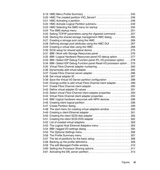 Figures xi
3-19 HMC Menu Profile Summary . . . . . . . . . . . . . . . . . . . . . . . . . . . . . . . . 245
3-20 HMC The created partition VIO_Server1 . . . . . . . . . . . . . . . . . . . . . . . 246
3-21 HMC Activating a partition. . . . . . . . . . . . . . . . . . . . . . . . . . . . . . . . . . . 248
3-22 HMC Activate Logical Partition submenu . . . . . . . . . . . . . . . . . . . . . . . 249
3-23 HMC Selecting the SMS menu for startup . . . . . . . . . . . . . . . . . . . . . . 250
3-24 The SMS startup menu . . . . . . . . . . . . . . . . . . . . . . . . . . . . . . . . . . . . . 251
3-25 Setting TCP/IP parameters using the cfgassist command . . . . . . . . . . 257
3-26 Starting the shared storage management HMC dialog . . . . . . . . . . . . . 265
3-27 Creating a storage pool using the HMC . . . . . . . . . . . . . . . . . . . . . . . . 266
3-28 Defining storage pool attributes using the HMC GUI . . . . . . . . . . . . . . 267
3-29 Creating a virtual disk using the HMC. . . . . . . . . . . . . . . . . . . . . . . . . . 268
3-30 SCSI setup for shared optical device . . . . . . . . . . . . . . . . . . . . . . . . . . 275
3-31 IBM i Work with Storage Resources panel . . . . . . . . . . . . . . . . . . . . . . 276
3-32 IBM i Logical Hardware Resources panel I/O debug option . . . . . . . . . 277
3-33 IBM i Select IOP Debug Function panel IPL I/O processor option . . . . 278
3-34 IBM i Select IOP Debug Function panel Reset I/O processor option . . 279
3-35 Virtual Fibre Channel adapter numbering . . . . . . . . . . . . . . . . . . . . . . . 283
3-36 Dynamically add virtual adapter . . . . . . . . . . . . . . . . . . . . . . . . . . . . . . 285
3-37 Create Fibre Channel server adapter . . . . . . . . . . . . . . . . . . . . . . . . . . 286
3-38 Set virtual adapter ID . . . . . . . . . . . . . . . . . . . . . . . . . . . . . . . . . . . . . . 287
3-39 Save the Virtual I/O Server partition configuration . . . . . . . . . . . . . . . . 288
3-40 Change profile to add virtual Fibre Channel client adapter . . . . . . . . . . 289
3-41 Create Fibre Channel client adapter . . . . . . . . . . . . . . . . . . . . . . . . . . . 290
3-42 Define virtual adapter ID values . . . . . . . . . . . . . . . . . . . . . . . . . . . . . . 291
3-43 Select virtual Fibre Channel client adapter properties . . . . . . . . . . . . . 293
3-44 Virtual Fibre Channel client adapter properties. . . . . . . . . . . . . . . . . . . 294
3-45 IBM i logical hardware resources with NPIV devices . . . . . . . . . . . . . . 296
3-46 Creating client logical partition . . . . . . . . . . . . . . . . . . . . . . . . . . . . . . . 298
3-47 Create Partition dialog. . . . . . . . . . . . . . . . . . . . . . . . . . . . . . . . . . . . . . 299
3-48 The start menu for creating virtual adapters window . . . . . . . . . . . . . . 300
3-49 Creating a client Ethernet adapter . . . . . . . . . . . . . . . . . . . . . . . . . . . . 301
3-50 Creating the client SCSI disk adapter . . . . . . . . . . . . . . . . . . . . . . . . . . 302
3-51 Creating the client SCSI DVD adapter . . . . . . . . . . . . . . . . . . . . . . . . . 302
3-52 List of created virtual adapters . . . . . . . . . . . . . . . . . . . . . . . . . . . . . . . 303
3-53 The Logical Host Ethernet Adapters menu . . . . . . . . . . . . . . . . . . . . . . 304
3-54 IBM i tagged I/O settings dialog . . . . . . . . . . . . . . . . . . . . . . . . . . . . . . 305
3-55 The Optional Settings menu . . . . . . . . . . . . . . . . . . . . . . . . . . . . . . . . . 306
3-56 The Profile Summary menu . . . . . . . . . . . . . . . . . . . . . . . . . . . . . . . . . 307
3-57 The list of partitions for the basic setup. . . . . . . . . . . . . . . . . . . . . . . . . 308
3-58 Backing up the profile definitions . . . . . . . . . . . . . . . . . . . . . . . . . . . . . 309
3-59 The edit Managed Profile window . . . . . . . . . . . . . . . . . . . . . . . . . . . . . 310
3-60 Setting the Processor Sharing options . . . . . . . . . . . . . . . . . . . . . . . . . 311
3-61 Activating the DB_server partition. . . . . . . . . . . . . . . . . . . . . . . . . . . . . 313
 