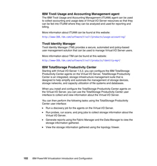 102 IBM PowerVM Virtualization Introduction and Configuration
IBM Tivoli Usage and Accounting Management agent
The IBM Tivoli Usage and Accounting Management (ITUAM) agent can be used
to collect accounting and usage data of Virtual I/O Server resources so that they
can be fed into ITUAM where they can be analyzed and used for reporting and
billing.
More information about ITUAM can be found at this website:
http://www-306.ibm.com/software/tivoli/products/usage-accounting/
Tivoli Identity Manager
Tivoli Identity Manager (TIM) provides a secure, automated and policy-based
user management solution that can be used to manage Virtual I/O Server users.
More information about TIM can be found at this website:
http://www-306.ibm.com/software/tivoli/products/identity-mgr/
IBM TotalStorage Productivity Center
Starting with Virtual I/O Server 1.5.2, you can configure the IBM TotalStorage
Productivity Center agents on the Virtual I/O Server. TotalStorage Productivity
Center is an integrated, storage infrastructure management suite that is
designed to help simplify and automate the management of storage devices,
storage networks, and capacity utilization of file systems and databases.
When you install and configure the TotalStorage Productivity Center agents on
the Virtual I/O Server, you can use the TotalStorage Productivity Center user
interface to collect and view information about the Virtual I/O Server.
You can then perform the following tasks using the TotalStorage Productivity
Center user interface:
Run a discovery job for the agents on the Virtual I/O Server.
Run probes, run scans, and ping jobs to collect storage information about the
Virtual I/O Server.
Generate reports using the Fabric Manager and the Data Manager to view the
storage information gathered.
View the storage information gathered using the topology Viewer.
 