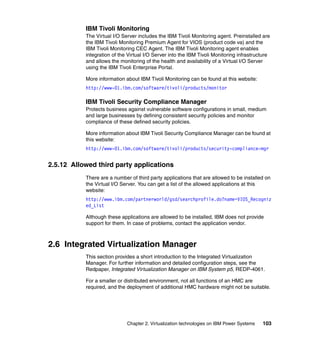 Chapter 2. Virtualization technologies on IBM Power Systems 103
IBM Tivoli Monitoring
The Virtual I/O Server includes the IBM Tivoli Monitoring agent. Preinstalled are
the IBM Tivoli Monitoring Premium Agent for VIOS (product code va) and the
IBM Tivoli Monitoring CEC Agent. The IBM Tivoli Monitoring agent enables
integration of the Virtual I/O Server into the IBM Tivoli Monitoring infrastructure
and allows the monitoring of the health and availability of a Virtual I/O Server
using the IBM Tivoli Enterprise Portal.
More information about IBM Tivoli Monitoring can be found at this website:
http://www-01.ibm.com/software/tivoli/products/monitor
IBM Tivoli Security Compliance Manager
Protects business against vulnerable software configurations in small, medium
and large businesses by defining consistent security policies and monitor
compliance of these defined security policies.
More information about IBM Tivoli Security Compliance Manager can be found at
this website:
http://www-01.ibm.com/software/tivoli/products/security-compliance-mgr
2.5.12 Allowed third party applications
There are a number of third party applications that are allowed to be installed on
the Virtual I/O Server. You can get a list of the allowed applications at this
website:
http://www.ibm.com/partnerworld/gsd/searchprofile.do?name=VIOS_Recogniz
ed_List
Although these applications are allowed to be installed, IBM does not provide
support for them. In case of problems, contact the application vendor.
2.6 Integrated Virtualization Manager
This section provides a short introduction to the Integrated Virtualization
Manager. For further information and detailed configuration steps, see the
Redpaper, Integrated Virtualization Manager on IBM System p5, REDP-4061.
For a smaller or distributed environment, not all functions of an HMC are
required, and the deployment of additional HMC hardware might not be suitable.
 