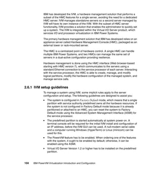 104 IBM PowerVM Virtualization Introduction and Configuration
IBM has developed the IVM, a hardware management solution that performs a
subset of the HMC features for a single server, avoiding the need for a dedicated
HMC server. IVM manages standalone servers so a second server managed by
IVM will have its own instance of the IVM. With the subset of HMC server
functionality, IVM provides a solution that enables the administrator to quickly set
up a system. The IVM is integrated within the Virtual I/O Server product, which
services I/O and processor virtualization in IBM Power Systems.
The primary hardware management solution that IBM has developed relies on an
appliance server called Hardware Management Console (HMC), packaged as an
external tower or rack-mounted server.
The HMC is a centralized point of hardware control. A single HMC can handle
multiple IBM Power Systems, and two HMCs can manage the same set of
servers in a dual-active configuration providing resilience.
Hardware management is done using the HMC interface (Web browser-based
starting with HMC version 7), which communicates to the servers using a
standard Ethernet connection to the service processor of each server. Interacting
with the service processor, the HMC is able to create, manage, and modify
logical partitions, modify the hardware configuration of the managed system, and
manage service calls.
2.6.1 IVM setup guidelines
To manage a system using IVM, some implicit rules apply to the server
configuration and setup. The following guidelines are designed to assist you:
The system is configured in Factory Default mode, which means that a single
partition with service authority predefined owns all the hardware resources. If
the system is not configured in Factory Default mode because it is already
partitioned or attached to an HMC, you can reset the system to Factory
Default mode using the Advanced System Management Interface (ASMI) for
the service processor.
The predefined partition is started automatically at system power on. A
terminal console will be required for the initial IVM install and configuration of
an IP address, before the IVM GUI can be used. A null-modem serial cable
and a computer running Windows (HyperTerm) or Linux (minicom) can be
used for this.
The PowerVM feature has to be enabled. When ordering one of the features
with the system, it ought to be enabled by default; otherwise, it can be
enabled using the ASMI.
Virtual I/O Server Version 1.2 or higher has to be installed on the predefined
partition.
 