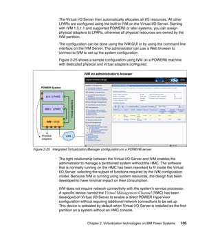 Chapter 2. Virtualization technologies on IBM Power Systems 105
The Virtual I/O Server then automatically allocates all I/O resources. All other
LPARs are configured using the built-in IVM on the Virtual I/O Server. Starting
with IVM 1.5.1.1 and supported POWER6 or later systems, you can assign
physical adapters to LPARs, otherwise all physical resources are owned by the
IVM partition.
The configuration can be done using the IVM GUI or by using the command line
interface on the IVM Server. The administrator can use a Web browser to
connect to IVM to set up the system configuration.
Figure 2-25 shows a sample configuration using IVM on a POWER6 machine
with dedicated physical and virtual adapters configured.
Figure 2-25 Integrated Virtualization Manager configuration on a POWER6 server
The tight relationship between the Virtual I/O Server and IVM enables the
administrator to manage a partitioned system without the HMC. The software
that is normally running on the HMC has been reworked to fit inside the Virtual
I/O Server, selecting the subset of functions required by the IVM configuration
model. Because IVM is running using system resources, the design has been
developed to have minimal impact on their consumption.
IVM does not require network connectivity with the system’s service processor.
A specific device named the Virtual Management Channel (VMC) has been
developed on Virtual I/O Server to enable a direct POWER Hypervisor
configuration without requiring additional network connections to be set up.
This device is activated by default when Virtual I/O Server is installed as the first
partition on a system without an HMC console.
Physical
adapters
POWER System
IVM / VIOS
IBM i / LPAR1
AIX / LPAR2
Virtualadapters
LAN
IVM on administrator’s browser
 