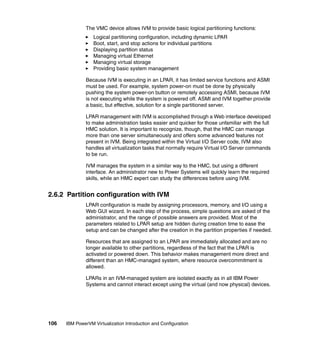 106 IBM PowerVM Virtualization Introduction and Configuration
The VMC device allows IVM to provide basic logical partitioning functions:
Logical partitioning configuration, including dynamic LPAR
Boot, start, and stop actions for individual partitions
Displaying partition status
Managing virtual Ethernet
Managing virtual storage
Providing basic system management
Because IVM is executing in an LPAR, it has limited service functions and ASMI
must be used. For example, system power-on must be done by physically
pushing the system power-on button or remotely accessing ASMI, because IVM
is not executing while the system is powered off. ASMI and IVM together provide
a basic, but effective, solution for a single partitioned server.
LPAR management with IVM is accomplished through a Web interface developed
to make administration tasks easier and quicker for those unfamiliar with the full
HMC solution. It is important to recognize, though, that the HMC can manage
more than one server simultaneously and offers some advanced features not
present in IVM. Being integrated within the Virtual I/O Server code, IVM also
handles all virtualization tasks that normally require Virtual I/O Server commands
to be run.
IVM manages the system in a similar way to the HMC, but using a different
interface. An administrator new to Power Systems will quickly learn the required
skills, while an HMC expert can study the differences before using IVM.
2.6.2 Partition configuration with IVM
LPAR configuration is made by assigning processors, memory, and I/O using a
Web GUI wizard. In each step of the process, simple questions are asked of the
administrator, and the range of possible answers are provided. Most of the
parameters related to LPAR setup are hidden during creation time to ease the
setup and can be changed after the creation in the partition properties if needed.
Resources that are assigned to an LPAR are immediately allocated and are no
longer available to other partitions, regardless of the fact that the LPAR is
activated or powered down. This behavior makes management more direct and
different than an HMC-managed system, where resource overcommitment is
allowed.
LPARs in an IVM-managed system are isolated exactly as in all IBM Power
Systems and cannot interact except using the virtual (and now physical) devices.
 