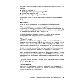 Chapter 2. Virtualization technologies on IBM Power Systems 107
Only IVM has been enabled to perform limited actions on the other LPARs, such
as these:
Power on and power off
Shutting down the operating system gracefully
Creating and deleting LPARs
Viewing and changing configuration of LPARs
Starting with Virtual I/O Server Version 1.3, dynamic LPAR is supported with
IVM.
Processors
An LPAR can be defined either with dedicated or with shared processors.
When shared processors are selected for a partition, the wizard lets the
administrator choose only the number of virtual processors to be activated. For
each virtual processor, 0.1 processing units are implicitly assigned and the LPAR
is created in uncapped mode, with a weight of 128.
Processing unit value, uncapped mode, and the weight can be changed,
modifying the LPAR configuration after it has been created.
Virtual Ethernet
The IVM managed system is configured with four predefined virtual Ethernet
networks, each having a virtual Ethernet ID ranging from 1 to 4. Starting with IVM
Version 1.5, you can now add additional VLANs and adapters to LPARs across
the entire 802.1Q supported range of 1-4094 (using IVM line-mode commands).
Prior to Version 1.5, every LPAR can have up to two virtual Ethernet adapters
that can be connected to any of the four virtual networks in the system.
Each virtual Ethernet network can be bridged by Virtual I/O Server to a physical
network using only one physical adapter or, if POWER6 or later systems, logical
HEA adapter. The same physical adapter cannot bridge more than one virtual
network.
The virtual Ethernet network is a bootable device and can be used to install the
LPAR’s operating system.
Virtual storage
Every LPAR is equipped with one or more virtual SCSI disks using a single
virtual SCSI adapter. The virtual disks are bootable devices and treated by the
operating system as normal SCSI disks.
 