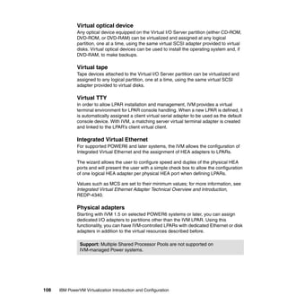 108 IBM PowerVM Virtualization Introduction and Configuration
Virtual optical device
Any optical device equipped on the Virtual I/O Server partition (either CD-ROM,
DVD-ROM, or DVD-RAM) can be virtualized and assigned at any logical
partition, one at a time, using the same virtual SCSI adapter provided to virtual
disks. Virtual optical devices can be used to install the operating system and, if
DVD-RAM, to make backups.
Virtual tape
Tape devices attached to the Virtual I/O Server partition can be virtualized and
assigned to any logical partition, one at a time, using the same virtual SCSI
adapter provided to virtual disks.
Virtual TTY
In order to allow LPAR installation and management, IVM provides a virtual
terminal environment for LPAR console handling. When a new LPAR is defined, it
is automatically assigned a client virtual serial adapter to be used as the default
console device. With IVM, a matching server virtual terminal adapter is created
and linked to the LPAR’s client virtual client.
Integrated Virtual Ethernet
For supported POWER6 and later systems, the IVM allows the configuration of
Integrated Virtual Ethernet and the assignment of HEA adapters to LPARs.
The wizard allows the user to configure speed and duplex of the physical HEA
ports and will present the user with a simple check box to allow the configuration
of one logical HEA adapter per physical HEA port when defining LPARs.
Values such as MCS are set to their minimum values; for more information, see
Integrated Virtual Ethernet Adapter Technical Overview and Introduction,
REDP-4340.
Physical adapters
Starting with IVM 1.5 on selected POWER6 systems or later, you can assign
dedicated I/O adapters to partitions other than the IVM LPAR. Using this
functionality, you can have IVM-controlled LPARs with dedicated Ethernet or disk
adapters in addition to the virtual resources described before.
Support: Multiple Shared Processor Pools are not supported on
IVM-managed Power systems.
 