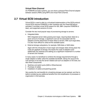 Chapter 2. Virtualization technologies on IBM Power Systems 109
Virtual Fibre Channel
On POWER6 and later systems, you can share a physical Fibre Channel adapter
between several LPARs using NPIV and virtual Fibre Channel.
2.7 Virtual SCSI introduction
Virtual SCSI is used to refer to a virtualized implementation of the SCSI protocol.
Virtual SCSI requires POWER5 or later hardware with the PowerVM feature
activated. It provides virtual SCSI support for AIX, IBM i (requires POWER6 or
later), and supported versions of Linux.
Consider the two most popular ways of provisioning storage to servers:
Integrated disks:
With integrated server disks growing ever larger, requiring fewer disks for a
given amount of storage, a significant cost can be associated with the
adapters and the attachment of these disks to servers. With such large disks,
it is also more difficult to utilize all the available space.
External storage subsystems, for example, SAN disks or NAS disks:
Again with the introduction of ever larger and cheaper disks driving down the
costs per gigabyte of storage, this leaves the costs of adapters (and
additionally any switches and cabling) as a significant investment if a number
of servers are involved.
In many cases it is beneficial to combine the storage requirements through a
single adapter to better utilize the available bandwidth, taking into account the
cost savings of not only the server related cost such as adapters or I/O slots, but
also these components:
Switches and switch ports (SAN or Etherchannel)
Purchase of cables
Installation of cables and patching panels
Very quickly the cost benefits for virtualizing storage can be realized, and that is
before considering any additional benefits from the simplification of processes or
organization in the business.
 