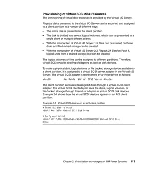 Chapter 2. Virtualization technologies on IBM Power Systems 113
Provisioning of virtual SCSI disk resources
The provisioning of virtual disk resources is provided by the Virtual I/O Server.
Physical disks presented to the Virtual I/O Server can be exported and assigned
to a client partition in a number of different ways:
The entire disk is presented to the client partition.
The disk is divided into several logical volumes, which can be presented to a
single client or multiple different clients.
With the introduction of Virtual I/O Server 1.5, files can be created on these
disks and file-backed storage can be created.
With the introduction of Virtual I/O Server 2.2 Fixpack 24 Service Pack 1,
logical units from a shared storage pool can be created.
The logical volumes or files can be assigned to different partitions. Therefore,
virtual SCSI enables sharing of adapters as well as disk devices.
To make a physical disk, logical volume or file backed storage device available to
a client partition, it is assigned to a virtual SCSI server adapter in the Virtual I/O
Server. The virtual SCSI adapter is represented by a vhost device as follows:
vhost0 Available Virtual SCSI Server Adapter
The client partition accesses its assigned disks through a virtual SCSI client
adapter. The virtual SCSI client adapter sees the disks, logical volumes, or
file-backed storage through this virtual adapter as virtual SCSI disk devices.
Example 2-1 shows how the virtual SCSI devices appear on an AIX client
partition.
Example 2-1 Virtual SCSI devices on an AIX client partition
# lsdev -Cc disk -s vscsi
hdisk2 Available Virtual SCSI Disk Drive
# lscfg -vpl hdisk2
hdisk2 U9117.MMA.100F6A0-V4-C40-T1-L810000000000 Virtual SCSI Disk
Drive
 