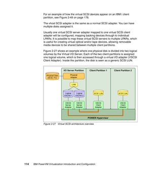 114 IBM PowerVM Virtualization Introduction and Configuration
For an example of how the virtual SCSI devices appear on an IBM i client
partition, see Figure 2-49 on page 176.
The vhost SCSI adapter is the same as a normal SCSI adapter. You can have
multiple disks assigned it.
Usually one virtual SCSI server adapter mapped to one virtual SCSI client
adapter will be configured, mapping backing devices through to individual
LPARs. It is possible to map these virtual SCSI servers to multiple LPARs, which
is useful for creating virtual optical and/or tape devices, allowing removable
media devices to be shared between multiple client partitions.
Figure 2-27 shows an example where one physical disk is divided into two logical
volumes by the Virtual I/O Server. Each of the two client partitions is assigned
one logical volume, which is then accessed through a virtual I/O adapter (VSCSI
Client Adapter). Inside the partition, the disk is seen as a generic SCSI LUN.
Figure 2-27 Virtual SCSI architecture overview
Client Partition 1 Client Partition 2I/O Server Partition
POWER Hypervisor
LVM
Physical
Adapter
SCSI LUN SCSI LUNLogical
Volume 1
Logical
Volume 2
VSCSI
Server
Adapter
VSCSI
Client
Adapter
VSCSI
Client
Adapter
Physical Disk
(SCSI, FC)
VSCSI
Server
Adapter
 