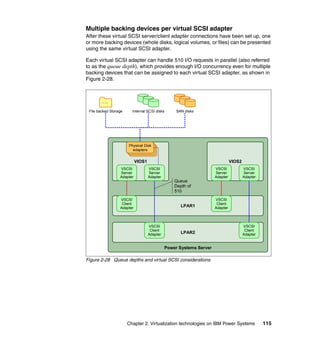 Chapter 2. Virtualization technologies on IBM Power Systems 115
Multiple backing devices per virtual SCSI adapter
After these virtual SCSI server/client adapter connections have been set up, one
or more backing devices (whole disks, logical volumes, or files) can be presented
using the same virtual SCSI adapter.
Each virtual SCSI adapter can handle 510 I/O requests in parallel (also referred
to as the queue depth), which provides enough I/O concurrency even for multiple
backing devices that can be assigned to each virtual SCSI adapter, as shown in
Figure 2-28.
Figure 2-28 Queue depths and virtual SCSI considerations
Power Systems Server
LPAR1
LPAR2
….
File backed Storage Internal SCSI disks SAN disks
VIOS1
VSCSI
Server
Adapter
VSCSI
Server
Adapter
Physical Disk
adapters
VSCSI
Client
Adapter
VSCSI
Client
Adapter
VSCSI
Client
Adapter
VSCSI
Client
Adapter
VIOS2
VSCSI
Server
Adapter
VSCSI
Server
Adapter
Queue
Depth of
510
 