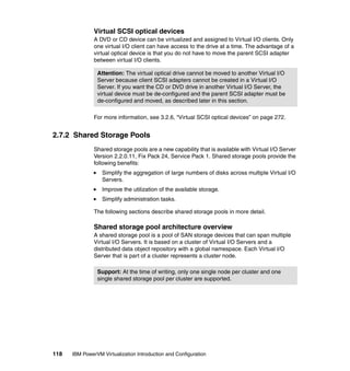 118 IBM PowerVM Virtualization Introduction and Configuration
Virtual SCSI optical devices
A DVD or CD device can be virtualized and assigned to Virtual I/O clients. Only
one virtual I/O client can have access to the drive at a time. The advantage of a
virtual optical device is that you do not have to move the parent SCSI adapter
between virtual I/O clients.
For more information, see 3.2.6, “Virtual SCSI optical devices” on page 272.
2.7.2 Shared Storage Pools
Shared storage pools are a new capability that is available with Virtual I/O Server
Version 2.2.0.11, Fix Pack 24, Service Pack 1. Shared storage pools provide the
following benefits:
Simplify the aggregation of large numbers of disks across multiple Virtual I/O
Servers.
Improve the utilization of the available storage.
Simplify administration tasks.
The following sections describe shared storage pools in more detail.
Shared storage pool architecture overview
A shared storage pool is a pool of SAN storage devices that can span multiple
Virtual I/O Servers. It is based on a cluster of Virtual I/O Servers and a
distributed data object repository with a global namespace. Each Virtual I/O
Server that is part of a cluster represents a cluster node.
Attention: The virtual optical drive cannot be moved to another Virtual I/O
Server because client SCSI adapters cannot be created in a Virtual I/O
Server. If you want the CD or DVD drive in another Virtual I/O Server, the
virtual device must be de-configured and the parent SCSI adapter must be
de-configured and moved, as described later in this section.
Support: At the time of writing, only one single node per cluster and one
single shared storage pool per cluster are supported.
 