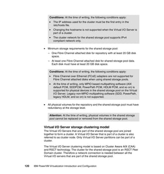 120 IBM PowerVM Virtualization Introduction and Configuration
Minimum storage requirements for the shared storage pool:
– One Fibre Channel attached disk for repository with at least 20 GB disk
space.
– At least one Fibre Channel attached disk for shared storage pool data.
Each disk must have at least 20 GB disk space.
All physical volumes for the repository and the shared storage pool must have
redundancy at the storage level.
Virtual I/O Server storage clustering model
The Virtual I/O Servers that are part of the shared storage pool are joined
together to form a cluster. A Virtual I/O Server that is part of a cluster is also
referred to as cluster node. Only Virtual I/O Server partitions can be part of a
cluster.
The Virtual I/O Server clustering model is based on Cluster Aware AIX (CAA)
and RSCT technology. The cluster for the shared storage pool is an RSCT Peer
Domain cluster. Therefore a network connection is needed between all the
Virtual I/O servers that are part of the shared storage pool.
Conditions: At the time of writing, the following conditions apply:
The IP address used for the cluster must be the first entry in the
/etc/hosts file.
Changing the hostname is not supported when the Virtual I/O Server is
part of a cluster.
The cluster network for the shared storage pool supports IPv4
compliant network only.
Conditions: At the time of writing, the following conditions apply:
Fibre Channel over Ethernet (FCoE) adapters are not supported for
Fibre Channel attached disks when using shared storage pools.
At the time of writing, only MPIO based multipathing software (AIX
default PCM, SDDPCM, PowerPath PCM, HDLM PCM, and so on) is
supported for physical devices in the shared storage pool on the Virtual
I/O Server. Legacy non-MPIO multipathing software (SDD, PowerPath,
legacy HDLM, and so on) is not supported.
Attention: At the time of writing, physical volumes in the shared storage
pool cannot be replaced or removed from the shared storage pool.
 