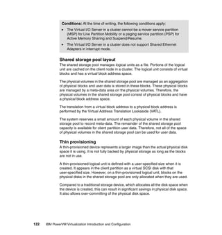 122 IBM PowerVM Virtualization Introduction and Configuration
Shared storage pool layout
The shared storage pool manages logical units as a file. Portions of the logical
unit are cached on the client node in a cluster. The logical unit consists of virtual
blocks and has a virtual block address space.
The physical volumes in the shared storage pool are managed as an aggregation
of physical blocks and user data is stored in these blocks. These physical blocks
are managed by a meta-data area on the physical volumes. Therefore, the
physical volumes in the shared storage pool consist of physical blocks and have
a physical block address space.
The translation from a virtual block address to a physical block address is
performed by the Virtual Address Translation Lookaside (VATL).
The system reserves a small amount of each physical volume in the shared
storage pool to record meta-data. The remainder of the shared storage pool
capacity is available for client partition user data. Therefore, not all of the space
of physical volumes in the shared storage pool can be used for user data.
Thin provisioning
A thin-provisioned device represents a larger image than the actual physical disk
space it is using. It is not fully backed by physical storage as long as the blocks
are not in use.
A thin-provisioned logical unit is defined with a user-specified size when it is
created. It appears in the client partition as a virtual SCSI disk with that
user-specified size. However, on a thin-provisioned logical unit, blocks on the
physical disks in the shared storage pool are only allocated when they are used.
Compared to a traditional storage device, which allocates all the disk space when
the device is created, this can result in significant savings in physical disk space.
It also allows over-committing of the physical disk space.
Conditions: At the time of writing, the following conditions apply:
The Virtual I/O Server in a cluster cannot be a mover service partition
(MSP) for Live Partition Mobility or a paging service partition (PSP) for
Active Memory Sharing and Suspend/Resume.
The Virtual I/O Server in a cluster does not support Shared Ethernet
Adapters in interrupt mode.
 