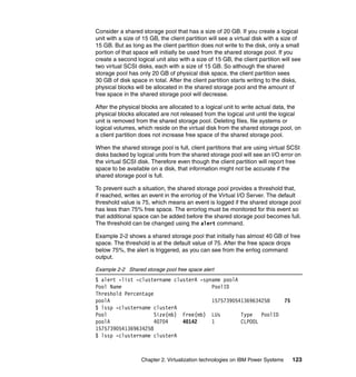 Chapter 2. Virtualization technologies on IBM Power Systems 123
Consider a shared storage pool that has a size of 20 GB. If you create a logical
unit with a size of 15 GB, the client partition will see a virtual disk with a size of
15 GB. But as long as the client partition does not write to the disk, only a small
portion of that space will initially be used from the shared storage pool. If you
create a second logical unit also with a size of 15 GB, the client partition will see
two virtual SCSI disks, each with a size of 15 GB. So although the shared
storage pool has only 20 GB of physical disk space, the client partition sees
30 GB of disk space in total. After the client partition starts writing to the disks,
physical blocks will be allocated in the shared storage pool and the amount of
free space in the shared storage pool will decrease.
After the physical blocks are allocated to a logical unit to write actual data, the
physical blocks allocated are not released from the logical unit until the logical
unit is removed from the shared storage pool. Deleting files, file systems or
logical volumes, which reside on the virtual disk from the shared storage pool, on
a client partition does not increase free space of the shared storage pool.
When the shared storage pool is full, client partitions that are using virtual SCSI
disks backed by logical units from the shared storage pool will see an I/O error on
the virtual SCSI disk. Therefore even though the client partition will report free
space to be available on a disk, that information might not be accurate if the
shared storage pool is full.
To prevent such a situation, the shared storage pool provides a threshold that,
if reached, writes an event in the errorlog of the Virtual I/O Server. The default
threshold value is 75, which means an event is logged if the shared storage pool
has less than 75% free space. The errorlog must be monitored for this event so
that additional space can be added before the shared storage pool becomes full.
The threshold can be changed using the alert command.
Example 2-2 shows a shared storage pool that initially has almost 40 GB of free
space. The threshold is at the default value of 75. After the free space drops
below 75%, the alert is triggered, as you can see from the errlog command
output.
Example 2-2 Shared storage pool free space alert
$ alert -list -clustername clusterA -spname poolA
Pool Name PoolID
Threshold Percentage
poolA 15757390541369634258 75
$ lssp -clustername clusterA
Pool Size(mb) Free(mb) LUs Type PoolID
poolA 40704 40142 1 CLPOOL
15757390541369634258
$ lssp -clustername clusterA
 
