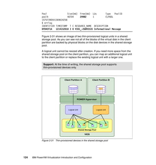 124 IBM PowerVM Virtualization Introduction and Configuration
Pool Size(mb) Free(mb) LUs Type PoolID
poolA 40704 29982 1 CLPOOL
15757390541369634258
$ errlog
IDENTIFIER TIMESTAMP T C RESOURCE_NAME DESCRIPTION
0FD4CF1A 1214152010 I O VIO1_-26893535 Informational Message
Figure 2-31 shows an image of two thin-provisioned logical units in a shared
storage pool. As you can see not all of the blocks of the virtual disk in the client
partition are backed by physical blocks on the disk devices in the shared storage
pool.
A logical unit cannot be resized after creation. If you need more space from the
shared storage pool on the client partition, you can map an additional logical unit
to the client partition or replace the existing logical unit with a larger one.
Figure 2-31 Thin-provisioned devices in the shared storage pool
Support: At the time of writing, the shared storage pool supports
thin-provisioned devices only.
VIOS
Client Partition A
POWER Hypervisor
Client Partition B
Shared Storage Pool
Logical Unit Logical Unit
 