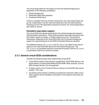 Chapter 2. Virtualization technologies on IBM Power Systems 125
The virtual target device for the logical unit from the shared storage pool is
dependent on the following components:
Shared storage pool
Distributed object data repository
Clustering infrastructure
If there is a problem with one of these components, the virtual target device will
go into a state where it will fail most commands sent from the client partitions,
including any I/O. If the dependent component recovers, the virtual target device
also needs to recover.
Persistent reservation support
The virtual SCSI disk devices exported from the shared storage pool supports
SCSI persistent reservations. These SCSI persistent reservations persist across
hard resets, logical unit resets, or initiator target nexus loss. The persistent
reservations supported by the virtual SCSI disk from the shared storage pool
support the required features for the SCSI-3 Persistent Reserves standard.
The additional options, PR_exclusive and PR_shared, are added to the reserve
policy for the virtual SCSI disk device from the shared storage pool. The
PR_exclusive is a persistent reserve for exclusive hot access, and the PR_shared
is a persistent reserve for shared hot access.
2.7.3 General virtual SCSI considerations
Consider the following areas when implementing virtual SCSI:
Virtual SCSI supports Fibre Channel, parallel SCSI, SCSI RAID devices, and
optical devices, including DVD-RAM and DVD-ROM. Other protocols, such as
SSA and tape devices, are not supported.
A logical volume on the Virtual I/O Server used as a virtual SCSI disk cannot
exceed 1 TB in size.
The SCSI protocol defines mandatory and optional commands. While virtual
SCSI supports all the mandatory commands, not all optional commands are
supported.
 