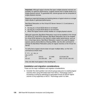 126 IBM PowerVM Virtualization Introduction and Configuration
Installation and migration considerations
These are the major installation and migration considerations:
Consider the client partition root volume group sizes prior to creating logical
volumes when using AIX levels lower than AIX 6.1 Technology Level 4.
Increasing a rootvg by extending its associated Virtual I/O Server logical
volume is only supported on AIX 6.1 Technology Level 4 or later.
Important: Although logical volumes that span multiple physical volumes are
possible, for optimum performance, a logical volume has to reside wholly on a
single physical volume. To guarantee this, volume groups can be composed of
single physical volumes.
Keeping an exported storage pool backing device or logical volume on a single
hdisk results in optimized performance.
Bad Block Relocation on the Virtual I/O Server Version 2.1.2 and above is
supported:
As long as a virtual SCSI device is not striped
As long as a virtual SCSI device is not mirrored
When the logical volume wholly resides on a single physical volume
Although supported, Bad Block Relocation must not be enabled on the Virtual
I/O Server for virtual SCSI devices. Bad Block Relocation has to be enabled
for virtual SCSI devices on the clients to obtain better performance, such as
for a virtual tape device. Bad Block Relocation needs to be used for paging
spaces used by Active Memory Sharing (AMS). Use the chlv command to
change the Bad Block Relocation policy for logical volumes on the Virtual I/O
Server.
To verify that a logical volume does not span multiple disks, run the lslv
command as shown here:
$ lslv -pv app_vg
app_vg:N/A
PV COPIES IN BAND DISTRIBUTION
hdisk5 320:000:000 99% 000:319:001:000:000
Only one disk must appear in the resulting list.
 