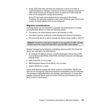 Chapter 2. Virtualization technologies on IBM Power Systems 127
Virtual SCSI itself does not have any maximums in terms of number of
supported devices or adapters. The Virtual I/O Server supports a maximum of
1024 virtual I/O slots per Virtual I/O Server. A maximum of 256 virtual I/O
slots can be assigned to a single client partition.
Every I/O slot needs some physical server resources to be created.
Therefore, the resources assigned to the Virtual I/O Server puts a limit on the
number of virtual adapters that can be configured.
Migration considerations
A storage device can be moved from physically connected SCSI to a virtually
connected SCSI device if it meets the following criteria:
The device is an entire physical volume (for example, a LUN).
The device capacity is identical in both physical and virtual environments.
The Virtual I/O Server is able to manage the device using a UDID or iEEE ID.
Devices managed by the following multipathing solutions within the Virtual I/O
Server are expected to be UDID devices:
All multipath I/O (MPIO) versions, including Subsystem Device Driver Path
Control Module (SDDPCM), EMC PCM, and Hitachi Dynamic Link Manager
(HDLM) PCM
EMC PowerPath 4.4.2.2 or later
IBM Subsystem Device Driver (SDD) 1.6.2.3 or later
Hitachi HDLM 5.6.1 or later
Virtual SCSI devices created with earlier versions of PowerPath, HDLM, and
SDD are not managed by UDID format and are not expected to be p2v compliant.
The operations mentioned before (for example, data replication or movement
between Virtual I/O Server and non-Virtual I/O Server environments) are not
likely to work in these cases.
Support: Physical to virtual (p2v) migration is not supported for IBM i storage
devices due to the unique 520 byte sector size that IBM i uses natively.
 