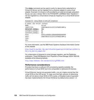 128 IBM PowerVM Virtualization Introduction and Configuration
The chkdev command can be used to verify if a device that is attached to a
Virtual I/O Server can be migrated from a physical adapter to using virtual
adapter. Example 2-3 shows a LUN provided by an external storage subsystem.
As you can see, it shows YES in the PHYS2VIRT_CAPABLE field. Therefore it
can be migrated to a virtual device simply by mapping it to a virtual SCSI server
adapter.
Example 2-3 Using chkdev to verify p2v compliance
$ chkdev -dev hdisk4 -verbose
NAME: hdisk4
IDENTIFIER: 200B75BALB1101207210790003IBMfcp
PHYS2VIRT_CAPABLE: YES
VIRT2NPIV_CAPABLE: NA
VIRT2PHYS_CAPABLE: NA
PVID: 00f61aa66682ec680000000000000000
UDID: 200B75BALB1101207210790003IBMfcp
IEEE:
VTD:
For more information, see the IBM Power Systems Hardware Information Center
at this website:
http://publib.boulder.ibm.com/infocenter/powersys/v3r1m5/topic/p7hb1/ip
hb1_vios_device_compat.htm
For a description of physical to virtual storage migration, see the Redbooks
publication, PowerVM Migration from Physical to Virtual Storage, SG24-7825-00,
available at the following website:
http://www.redbooks.ibm.com/abstracts/sg247825.html
Performance considerations
Provided that there is sufficient CPU processing capacity available, the
performance of virtual SCSI has to be comparable to dedicated I/O devices.
Virtual Ethernet, having non-persistent traffic, runs at a higher priority than the
virtual SCSI on the VIO server. To make sure that high volumes of networking
traffic will not starve virtual SCSI of CPU cycles, a threaded mode of operation
has been implemented for the Virtual I/O Server by default since version 1.2.
 