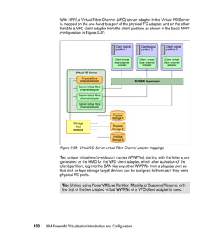 130 IBM PowerVM Virtualization Introduction and Configuration
With NPIV, a Virtual Fibre Channel (VFC) server adapter in the Virtual I/O Server
is mapped on the one hand to a port of the physical FC adapter, and on the other
hand to a VFC client adapter from the client partition as shown in the basic NPIV
configuration in Figure 2-33.
Figure 2-33 Virtual I/O Server virtual Fibre Channel adapter mappings
Two unique virtual world-wide port names (WWPNs) starting with the letter c are
generated by the HMC for the VFC client adapter, which after activation of the
client partition, log into the SAN like any other WWPNs from a physical port so
that disk or tape storage target devices can be assigned to them as if they were
physical FC ports.
Tip: Unless using PowerVM Live Partition Mobility or Suspend/Resume, only
the first of the two created virtual WWPNs of a VFC client adapter is used.
Virtual I/O Server
Physical
Storage 1
Physical
Storage 2
Physical
Storage 3
Server virtual fibre
channel adapter
Server virtual fibre
channel adapter
Server virtual fibre
channel adapter
Client logical
partition 1
Client virtual
fibre channel
adapter
Client logical
partition 2
Client virtual
fibre channel
adapter
Client logical
partition 3
Client virtual
fibre channel
adapter
POWER Hypervisor
Physical fibre
channel adapter
Storage
Area
Network
 