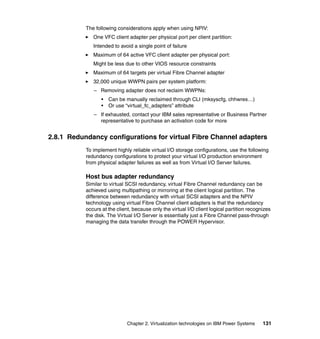 Chapter 2. Virtualization technologies on IBM Power Systems 131
The following considerations apply when using NPIV:
One VFC client adapter per physical port per client partition:
Intended to avoid a single point of failure
Maximum of 64 active VFC client adapter per physical port:
Might be less due to other VIOS resource constraints
Maximum of 64 targets per virtual Fibre Channel adapter
32,000 unique WWPN pairs per system platform:
– Removing adapter does not reclaim WWPNs:
• Can be manually reclaimed through CLI (mksyscfg, chhwres…)
• Or use “virtual_fc_adapters” attribute
– If exhausted, contact your IBM sales representative or Business Partner
representative to purchase an activation code for more
2.8.1 Redundancy configurations for virtual Fibre Channel adapters
To implement highly reliable virtual I/O storage configurations, use the following
redundancy configurations to protect your virtual I/O production environment
from physical adapter failures as well as from Virtual I/O Server failures.
Host bus adapter redundancy
Similar to virtual SCSI redundancy, virtual Fibre Channel redundancy can be
achieved using multipathing or mirroring at the client logical partition. The
difference between redundancy with virtual SCSI adapters and the NPIV
technology using virtual Fibre Channel client adapters is that the redundancy
occurs at the client, because only the virtual I/O client logical partition recognizes
the disk. The Virtual I/O Server is essentially just a Fibre Channel pass-through
managing the data transfer through the POWER Hypervisor.
 
