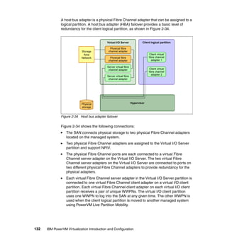 132 IBM PowerVM Virtualization Introduction and Configuration
A host bus adapter is a physical Fibre Channel adapter that can be assigned to a
logical partition. A host bus adapter (HBA) failover provides a basic level of
redundancy for the client logical partition, as shown in Figure 2-34.
Figure 2-34 Host bus adapter failover
Figure 2-34 shows the following connections:
The SAN connects physical storage to two physical Fibre Channel adapters
located on the managed system.
Two physical Fibre Channel adapters are assigned to the Virtual I/O Server
partition and support NPIV.
The physical Fibre Channel ports are each connected to a virtual Fibre
Channel server adapter on the Virtual I/O Server. The two virtual Fibre
Channel server adapters on the Virtual I/O Server are connected to ports on
two different physical Fibre Channel adapters to provide redundancy for the
physical adapters.
Each virtual Fibre Channel server adapter in the Virtual I/O Server partition is
connected to one virtual Fibre Channel client adapter on a virtual I/O client
partition. Each virtual Fibre Channel client adapter on each virtual I/O client
partition receives a pair of unique WWPNs. The virtual I/O client partition
uses one WWPN to log into the SAN at any given time. The other WWPN is
used when the client logical partition is moved to another managed system
using PowerVM Live Partition Mobility.
Virtual I/O Server
Physical
storage
Hypervisor
Client logical partition
Client virtual
fibre channel
adapter 1
Client virtual
fibre channel
adapter 2
Storage
Area
Network Physical fibre
channel adapter
Server virtual fibre
channel adapter
Server virtual fibre
channel adapter
Physical fibre
channel adapter
 