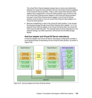 Chapter 2. Virtualization technologies on IBM Power Systems 133
The virtual Fibre Channel adapters always have a one-to-one relationship
between the virtual I/O client partitions and the virtual Fibre Channel adapters
in the Virtual I/O Server partition. That is, each virtual Fibre Channel client
adapter that is assigned to a virtual I/O client partition must connect to only
one virtual Fibre Channel server adapter in the Virtual I/O Server partition,
and each virtual Fibre Channel server adapter in the Virtual I/O Server
partition must connect to only one virtual Fibre Channel client adapter in a
virtual I/O client partition.
Because multipathing is used in the virtual I/O client partition, it can access
the physical storage through virtual Fibre Channel client adapter 1 or 2. If a
physical Fibre Channel adapter in the Virtual I/O Server fails, the virtual I/O
client uses the alternate path. This example does not show redundancy in the
physical storage, but rather assumes it will be built into the SAN storage
device.
Host bus adapter and Virtual I/O Server redundancy
A host bus adapter and Virtual I/O Server redundancy configuration provides a
more advanced level of redundancy for the virtual I/O client partition, as shown in
Figure 2-35.
Figure 2-35 Host bus adapter and Virtual I/O Server failover
Hypervisor
Virtual I/O Server 1 Client logical partitionVirtual I/O Server 2
Storage
Area
Network Physical fibre
channel adapter
Physical fibre
channel adapter
Physical fibre
channel adapter
Physical fibre
channel adapter
Server virtual fibre
channel adapter
Server virtual fibre
channel adapter
Physical
storage
Server virtual fibre
channel adapter
Server virtual fibre
channel adapter
Client virtual
fibre channel
adapter 1
Client virtual
fibre channel
adapter 2
Client virtual
fibre channel
adapter 3
Client virtual
fibre channel
adapter 4
 