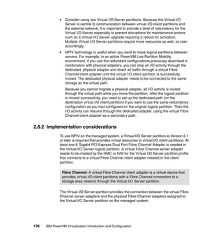 136 IBM PowerVM Virtualization Introduction and Configuration
Consider using two Virtual I/O Server partitions. Because the Virtual I/O
Server is central to communication between virtual I/O client partitions and
the external network, it is important to provide a level of redundancy for the
Virtual I/O Server especially to prevent disruptions for maintenance actions
such as a Virtual I/O Server upgrade requiring a reboot for activation.
Multiple Virtual I/O Server partitions require more resources as well, so plan
accordingly.
NPIV technology is useful when you want to move logical partitions between
servers. For example, in an active PowerVM Live Partition Mobility
environment, if you use the redundant configurations previously described in
combination with physical adapters, you can stop all I/O activity through the
dedicated, physical adapter and direct all traffic through a virtual Fibre
Channel client adapter until the virtual I/O client partition is successfully
moved. The dedicated physical adapter needs to be connected to the same
storage as the virtual path.
Because you cannot migrate a physical adapter, all I/O activity is routed
through the virtual path while you move the partition. After the logical partition
is moved successfully, you need to set up the dedicated path (on the
destination virtual I/O client partition) if you want to use the same redundancy
configuration as you had configured on the original logical partition. Then the
I/O activity can resume through the dedicated adapter, using the virtual Fibre
Channel client adapter as a secondary path.
2.8.2 Implementation considerations
To use NPIV on the managed system, a Virtual I/O Server partition at Version 2.1
or later is required that provides virtual resources to virtual I/O client partitions. At
least one 8 Gigabit PCI Express Dual Port Fibre Channel Adapter is needed in
the Virtual I/O Server logical partition. A virtual Fibre Channel server adapter
needs to be created by the HMC or IVM for the Virtual I/O Server partition profile
that connects to a virtual Fibre Channel client adapter created in the client
partition.
The Virtual I/O Server partition provides the connection between the virtual Fibre
Channel server adapters and the physical Fibre Channel adapters assigned to
the Virtual I/O Server partition on the managed system.
Fibre Channel: A virtual Fibre Channel client adapter is a virtual device that
provides virtual I/O client partitions with a Fibre Channel connection to a
storage area network through the Virtual I/O Server partition.
 