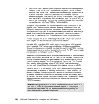 138 IBM PowerVM Virtualization Introduction and Configuration
Each virtual Fibre Channel server adapter on the Virtual I/O Server partition
connects to one virtual Fibre Channel client adapter on a virtual I/O client
partition. Each virtual Fibre Channel client adapter receives a pair of unique
WWPNs. The pair is critical, and both must be zoned if Live Partition
Migration is planned to be used for AIX or Linux. The virtual I/O client partition
uses one WWPN to log into the SAN at any given time. The other WWPN is
used by the system when you move the virtual I/O client partition to another
managed system with PowerVM Live Partition Mobility.
Using their unique WWPNs and the virtual Fibre Channel connections to the
physical Fibre Channel adapter, the client operating system that runs in the
virtual I/O client partitions discovers, instantiates, and manages the physical
storage located on the SAN as if it were natively connected to the SAN storage
device. The Virtual I/O Server provides the virtual I/O client partitions with a
connection to the physical Fibre Channel adapters on the managed system.
There is always a one-to-one relationship between the virtual Fibre Channel
client adapter and the virtual Fibre Channel server adapter.
Using the SAN tools of the SAN switch vendor, you zone your NPIV-enabled
switch to include WWPNs that are created by the HMC for any virtual Fibre
Channel client adapter on virtual I/O client partitions with the WWPNs from your
storage device in a zone, as for a physical environment. The SAN uses zones to
provide access to the targets based on WWPNs.
Redundancy configurations help to increase the serviceability of your Virtual I/O
Server environment. With NPIV, you can configure the managed system so that
multiple virtual I/O client partitions can independently access physical storage
through the same physical Fibre Channel adapter. Each virtual Fibre Channel
client adapter is identified by a unique WWPN, which means that you can
connect each virtual I/O partition to independent physical storage on a SAN.
Similar to virtual SCSI redundancy, virtual Fibre Channel redundancy can be
achieved using multipathing or mirroring at the virtual I/O client partition. The
difference between traditional redundancy with SCSI adapters and the NPIV
technology using virtual Fibre Channel adapters is that the redundancy occurs
on the client, because only the client recognizes the disk. The Virtual I/O Server
is essentially just a pass-through managing the data transfer through the
POWER hypervisor.
Mixtures: Though any mixture of Virtual I/O Server native SCSI, virtual SCSI,
and NPIV I/O traffic is supported on the same physical FC adapter port,
consider the implications that this might have for the manageability and
serviceability of such a mixed configuration.
 
