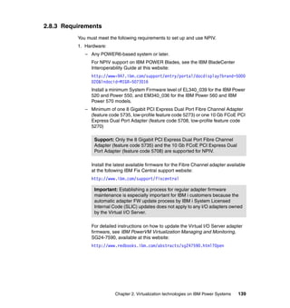 Chapter 2. Virtualization technologies on IBM Power Systems 139
2.8.3 Requirements
You must meet the following requirements to set up and use NPIV.
1. Hardware:
– Any POWER6-based system or later.
For NPIV support on IBM POWER Blades, see the IBM BladeCenter
Interoperability Guide at this website:
http://www-947.ibm.com/support/entry/portal/docdisplay?brand=5000
020&lndocid=MIGR-5073016
Install a minimum System Firmware level of EL340_039 for the IBM Power
520 and Power 550, and EM340_036 for the IBM Power 560 and IBM
Power 570 models.
– Minimum of one 8 Gigabit PCI Express Dual Port Fibre Channel Adapter
(feature code 5735, low-profile feature code 5273) or one 10 Gb FCoE PCI
Express Dual Port Adapter (feature code 5708, low-profile feature code
5270)
Install the latest available firmware for the Fibre Channel adapter available
at the following IBM Fix Central support website:
http://www.ibm.com/support/fixcentral
For detailed instructions on how to update the Virtual I/O Server adapter
firmware, see IBM PowerVM Virtualization Managing and Monitoring,
SG24-7590, available at this website:
http://www.redbooks.ibm.com/abstracts/sg247590.html?Open
Support: Only the 8 Gigabit PCI Express Dual Port Fibre Channel
Adapter (feature code 5735) and the 10 Gb FCoE PCI Express Dual
Port Adapter (feature code 5708) are supported for NPIV.
Important: Establishing a process for regular adapter firmware
maintenance is especially important for IBM i customers because the
automatic adapter FW update process by IBM i System Licensed
Internal Code (SLIC) updates does not apply to any I/O adapters owned
by the Virtual I/O Server.
 