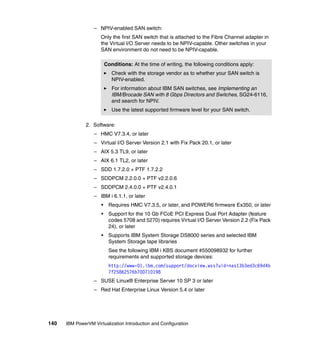 140 IBM PowerVM Virtualization Introduction and Configuration
– NPIV-enabled SAN switch:
Only the first SAN switch that is attached to the Fibre Channel adapter in
the Virtual I/O Server needs to be NPIV-capable. Other switches in your
SAN environment do not need to be NPIV-capable.
2. Software:
– HMC V7.3.4, or later
– Virtual I/O Server Version 2.1 with Fix Pack 20.1, or later
– AIX 5.3 TL9, or later
– AIX 6.1 TL2, or later
– SDD 1.7.2.0 + PTF 1.7.2.2
– SDDPCM 2.2.0.0 + PTF v2.2.0.6
– SDDPCM 2.4.0.0 + PTF v2.4.0.1
– IBM i 6.1.1, or later
• Requires HMC V7.3.5, or later, and POWER6 firmware Ex350, or later
• Support for the 10 Gb FCoE PCI Express Dual Port Adapter (feature
codes 5708 and 5270) requires Virtual I/O Server Version 2.2 (Fix Pack
24), or later
• Supports IBM System Storage DS8000 series and selected IBM
System Storage tape libraries
See the following IBM i KBS document #550098932 for further
requirements and supported storage devices:
http://www-01.ibm.com/support/docview.wss?uid=nas13b3ed3c69d4b
7f25862576b700710198
– SUSE Linux® Enterprise Server 10 SP 3 or later
– Red Hat Enterprise Linux Version 5.4 or later
Conditions: At the time of writing, the following conditions apply:
Check with the storage vendor as to whether your SAN switch is
NPIV-enabled.
For information about IBM SAN switches, see Implementing an
IBM/Brocade SAN with 8 Gbps Directors and Switches, SG24-6116,
and search for NPIV.
Use the latest supported firmware level for your SAN switch.
 