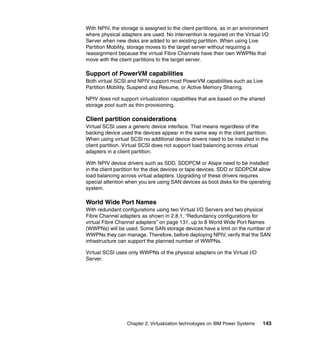 Chapter 2. Virtualization technologies on IBM Power Systems 143
With NPIV, the storage is assigned to the client partitions, as in an environment
where physical adapters are used. No intervention is required on the Virtual I/O
Server when new disks are added to an existing partition. When using Live
Partition Mobility, storage moves to the target server without requiring a
reassignment because the virtual Fibre Channels have their own WWPNs that
move with the client partitions to the target server.
Support of PowerVM capabilities
Both virtual SCSI and NPIV support most PowerVM capabilities such as Live
Partition Mobility, Suspend and Resume, or Active Memory Sharing.
NPIV does not support virtualization capabilities that are based on the shared
storage pool such as thin provisioning.
Client partition considerations
Virtual SCSI uses a generic device interface. That means regardless of the
backing device used the devices appear in the same way in the client partition.
When using virtual SCSI no additional device drivers need to be installed in the
client partition. Virtual SCSI does not support load balancing across virtual
adapters in a client partition.
With NPIV device drivers such as SDD, SDDPCM or Atape need to be installed
in the client partition for the disk devices or tape devices. SDD or SDDPCM allow
load balancing across virtual adapters. Upgrading of these drivers requires
special attention when you are using SAN devices as boot disks for the operating
system.
World Wide Port Names
With redundant configurations using two Virtual I/O Servers and two physical
Fibre Channel adapters as shown in 2.8.1, “Redundancy configurations for
virtual Fibre Channel adapters” on page 131, up to 8 World Wide Port Names
(WWPNs) will be used. Some SAN storage devices have a limit on the number of
WWPNs they can manage. Therefore, before deploying NPIV, verify that the SAN
infrastructure can support the planned number of WWPNs.
Virtual SCSI uses only WWPNs of the physical adapters on the Virtual I/O
Server.
 