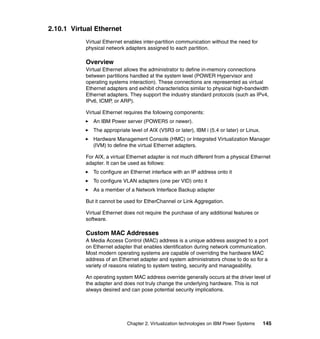 Chapter 2. Virtualization technologies on IBM Power Systems 145
2.10.1 Virtual Ethernet
Virtual Ethernet enables inter-partition communication without the need for
physical network adapters assigned to each partition.
Overview
Virtual Ethernet allows the administrator to define in-memory connections
between partitions handled at the system level (POWER Hypervisor and
operating systems interaction). These connections are represented as virtual
Ethernet adapters and exhibit characteristics similar to physical high-bandwidth
Ethernet adapters. They support the industry standard protocols (such as IPv4,
IPv6, ICMP, or ARP).
Virtual Ethernet requires the following components:
An IBM Power server (POWER5 or newer).
The appropriate level of AIX (V5R3 or later), IBM i (5.4 or later) or Linux.
Hardware Management Console (HMC) or Integrated Virtualization Manager
(IVM) to define the virtual Ethernet adapters.
For AIX, a virtual Ethernet adapter is not much different from a physical Ethernet
adapter. It can be used as follows:
To configure an Ethernet interface with an IP address onto it
To configure VLAN adapters (one per VID) onto it
As a member of a Network Interface Backup adapter
But it cannot be used for EtherChannel or Link Aggregation.
Virtual Ethernet does not require the purchase of any additional features or
software.
Custom MAC Addresses
A Media Access Control (MAC) address is a unique address assigned to a port
on Ethernet adapter that enables identification during network communication.
Most modern operating systems are capable of overriding the hardware MAC
address of an Ethernet adapter and system administrators chose to do so for a
variety of reasons relating to system testing, security and manageability.
An operating system MAC address override generally occurs at the driver level of
the adapter and does not truly change the underlying hardware. This is not
always desired and can pose potential security implications.
 