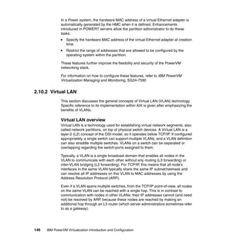 146 IBM PowerVM Virtualization Introduction and Configuration
In a Power system, the hardware MAC address of a virtual Ethernet adapter is
automatically generated by the HMC when it is defined. Enhancements
introduced in POWER7 servers allow the partition administrator to do these
tasks:
Specify the hardware MAC address of the virtual Ethernet adapter at creation
time.
Restrict the range of addresses that are allowed to be configured by the
operating system within the partition.
These features further improve the flexibility and security of the PowerVM
networking stack.
For information on how to configure these features, refer to IBM PowerVM
Virtualization Managing and Monitoring, SG24-7590
2.10.2 Virtual LAN
This section discusses the general concepts of Virtual LAN (VLAN) technology.
Specific reference to its implementation within AIX is given after emphasizing the
benefits of VLANs.
Virtual LAN overview
Virtual LAN is a technology used for establishing virtual network segments, also
called network partitions, on top of physical switch devices. A Virtual LAN is a
layer-2 (L2) concept of the OSI model, so it operates below TCP/IP. If configured
appropriately, a single switch can support multiple VLANs, and a VLAN definition
can also straddle multiple switches. VLANs on a switch can be separated or
overlapping regarding the switch-ports assigned to them.
Typically, a VLAN is a single broadcast domain that enables all nodes in the
VLAN to communicate with each other without any routing (L3 forwarding) or
inter-VLAN bridging (L2 forwarding). For TCP/IP, this means that all node’s
interfaces in the same VLAN typically share the same IP subnet/netmask and
can resolve all IP addresses on this VLAN to MAC addresses by using the
Address Resolution Protocol (ARP).
Even if a VLAN spans multiple switches, from the TCP/IP point-of-view, all nodes
on the same VLAN can be reached with a single hop. This is in contrast to
communication with nodes in other VLANs: their IP addresses cannot (and need
not) be resolved by ARP, because these nodes are reached by making an
additional hop through an L3 router (which server administrators sometimes refer
to as a gateway).
 