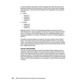 148 IBM PowerVM Virtualization Introduction and Configuration
In many situations, the physical network topology has to take into account the
physical constraints of the environment, such as rooms, walls, floors, buildings,
and campuses, to name a few. But VLANs can be independent of the physical
topology:
VLAN 1:
– Node A-1
– Node B-1
– Node B-2
– Node C-1
VLAN 2:
– Node A-2
– Node B-3
– Node C-2
Although nodes C-1 and C-2 are physically connected to the same switch C,
traffic between two nodes is blocked. To enable communication between VLAN 1
and 2, L3 routing or inter-VLAN bridging has to be established between them;
typically provided by an L3 device, for example, a router or firewall plugged into
switch A.
Consider the uplinks between the switches: they carry traffic for both VLANs 1
and 2. Thus, there only has to be one physical uplink from B to A, not one per
VLAN. The switches will not be confused and will not mix up the different VLANs’
traffic, because packets travelling through the trunk ports over the uplink will have
been tagged appropriately.
Virtual LAN benefits
The use of VLAN technology provides more flexible network deployment over
traditional network technology. It can help overcome physical constraints of the
environment and help reduce the number of required switches, ports, adapters,
cabling, and uplinks. This simplification in physical deployment does not come for
free: the configuration of switches and hosts becomes more complex when using
VLANs. But the overall complexity is not increased; it is just shifted from physical
to virtual.
 