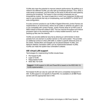 Chapter 2. Virtualization technologies on IBM Power Systems 149
VLANs also have the potential to improve network performance. By splitting up a
network into different VLANs, you also split up broadcast domains. Thus, when a
node sends a broadcast, only the nodes on the same VLAN will be interrupted by
receiving the broadcast. The reason is that normally broadcasts are not
forwarded by routers. You have to keep this in mind if you implement VLANs and
want to use protocols that rely on broadcasting, such as BOOTP or DHCP for IP
auto-configuration.
It is also common practice to use VLANs if Gigabit Ethernet’s Jumbo Frames are
implemented in an environment, where not all nodes or switches are able to use
or are compatible with Jumbo Frames. Jumbo Frames allow for an MTU size of
9000 instead of Ethernet’s default 1500. This can improve throughput and reduce
processor load on the receiving node in a heavy loaded scenario, such as
backing up files over the network.
VLANs can provide additional security by allowing an administrator to block
packets from one domain to another domain on the same switch. This provides
an additional control on what LAN traffic is visible to specific Ethernet ports on
the switch. Packet filters and firewalls can be placed between VLANs, and
Network Address Translation (NAT) can be implemented between VLANs.
VLANs can make the system less vulnerable to attacks.
AIX virtual LAN support
Technologies for implementing VLANs include these:
Port-based VLAN
Layer-2 VLAN
Policy-based VLAN
IEEE 802.1Q VLAN
Port-based VLAN can also be used with AIX and is completely transparent to
AIX. VLAN support is not specific to PowerVM, it is available on all IBM Power
servers with the appropriate level of AIX.
Support: VLAN support in AIX and PowerVM is based on the IEEE 802.1Q
VLAN implementation.
 
