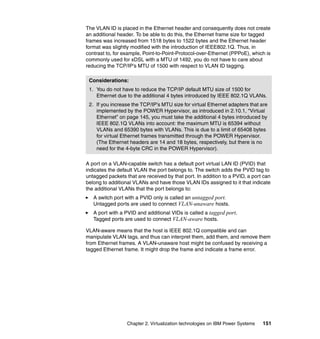 Chapter 2. Virtualization technologies on IBM Power Systems 151
The VLAN ID is placed in the Ethernet header and consequently does not create
an additional header. To be able to do this, the Ethernet frame size for tagged
frames was increased from 1518 bytes to 1522 bytes and the Ethernet header
format was slightly modified with the introduction of IEEE802.1Q. Thus, in
contrast to, for example, Point-to-Point-Protocol-over-Ethernet (PPPoE), which is
commonly used for xDSL with a MTU of 1492, you do not have to care about
reducing the TCP/IP’s MTU of 1500 with respect to VLAN ID tagging.
A port on a VLAN-capable switch has a default port virtual LAN ID (PVID) that
indicates the default VLAN the port belongs to. The switch adds the PVID tag to
untagged packets that are received by that port. In addition to a PVID, a port can
belong to additional VLANs and have those VLAN IDs assigned to it that indicate
the additional VLANs that the port belongs to:
A switch port with a PVID only is called an untagged port.
Untagged ports are used to connect VLAN-unaware hosts.
A port with a PVID and additional VIDs is called a tagged port.
Tagged ports are used to connect VLAN-aware hosts.
VLAN-aware means that the host is IEEE 802.1Q compatible and can
manipulate VLAN tags, and thus can interpret them, add them, and remove them
from Ethernet frames. A VLAN-unaware host might be confused by receiving a
tagged Ethernet frame. It might drop the frame and indicate a frame error.
Considerations:
1. You do not have to reduce the TCP/IP default MTU size of 1500 for
Ethernet due to the additional 4 bytes introduced by IEEE 802.1Q VLANs.
2. If you increase the TCP/IP’s MTU size for virtual Ethernet adapters that are
implemented by the POWER Hypervisor, as introduced in 2.10.1, “Virtual
Ethernet” on page 145, you must take the additional 4 bytes introduced by
IEEE 802.1Q VLANs into account: the maximum MTU is 65394 without
VLANs and 65390 bytes with VLANs. This is due to a limit of 65408 bytes
for virtual Ethernet frames transmitted through the POWER Hypervisor.
(The Ethernet headers are 14 and 18 bytes, respectively, but there is no
need for the 4-byte CRC in the POWER Hypervisor).
 