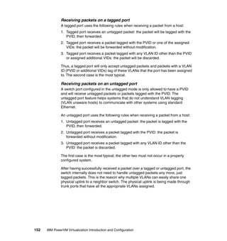 152 IBM PowerVM Virtualization Introduction and Configuration
Receiving packets on a tagged port
A tagged port uses the following rules when receiving a packet from a host:
1. Tagged port receives an untagged packet: the packet will be tagged with the
PVID, then forwarded.
2. Tagged port receives a packet tagged with the PVID or one of the assigned
VIDs: the packet will be forwarded without modification.
3. Tagged port receives a packet tagged with any VLAN ID other than the PVID
or assigned additional VIDs: the packet will be discarded.
Thus, a tagged port will only accept untagged packets and packets with a VLAN
ID (PVID or additional VIDs) tag of these VLANs that the port has been assigned
to. The second case is the most typical.
Receiving packets on an untagged port
A switch port configured in the untagged mode is only allowed to have a PVID
and will receive untagged packets or packets tagged with the PVID. The
untagged port feature helps systems that do not understand VLAN tagging
(VLAN unaware hosts) to communicate with other systems using standard
Ethernet.
An untagged port uses the following rules when receiving a packet from a host:
1. Untagged port receives an untagged packet: the packet is tagged with the
PVID, then forwarded.
2. Untagged port receives a packet tagged with the PVID: the packet is
forwarded without modification.
3. Untagged port receives a packet tagged with any VLAN ID other than the
PVID: the packet is discarded.
The first case is the most typical; the other two must not occur in a properly
configured system.
After having successfully received a packet over a tagged or untagged port, the
switch internally does not need to handle untagged packets any more, just
tagged packets. This is the reason why multiple VLANs can easily share one
physical uplink to a neighbor switch. The physical uplink is being made through
trunk ports that have all the appropriate VLANs assigned.
 