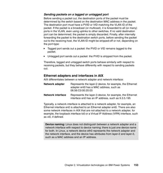 Chapter 2. Virtualization technologies on IBM Power Systems 153
Sending packets on a tagged or untagged port
Before sending a packet out, the destination ports of the packet must be
determined by the switch based on the destination MAC address in the packet.
The destination port must have a PVID or VID matching the VLAN ID of the
packet. If the packet is a broadcast (or multicast), it is forwarded to all (or many)
ports in the VLAN, even using uplinks to other switches. If no valid destination
port can be determined, the packet is simply discarded. Finally, after internally
forwarding the packet to the destination switch ports, before sending the packet
out to the receiving host, the VLAN ID might be stripped-off or not, depending on
the port-type:
Tagged port sends out a packet: the PVID or VID remains tagged to the
packet.
Untagged port sends out a packet: the PVID is stripped from the packet.
Therefore, tagged and untagged switch ports behave similarly with respect to
receiving packets, but they behave differently with respect to sending packets
out.
Ethernet adapters and interfaces in AIX
AIX differentiates between a network adapter and network interface:
Network adapter Represents the layer-2 device, for example, the Ethernet
adapter ent0 has a MAC address, such as
06:56:C0:00:20:03
Network interface Represents the layer-3 device, for example, the Ethernet
interface en0 has an IP address, such as 9.3.5.195
Typically, a network interface is attached to a network adapter, for example, an
Ethernet interface en0 is attached to an Ethernet adapter ent0. There are also
some network interfaces in AIX that are not attached to a network adapter, for
example, the loopback interface lo0 or a Virtual IP Address (VIPA) interface, such
as vi0, if defined.
Device naming: Linux does not distinguish between a network adapter and a
network interface with respect to device naming: there is just one device name
for both. In Linux, a network device eth0 represents the network adapter and
the network interface, and the device has attributes from layer-2 and layer-3,
such as a MAC address and an IP address.
 