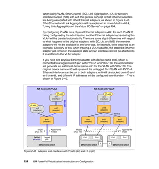 154 IBM PowerVM Virtualization Introduction and Configuration
When using VLAN, EtherChannel (EC), Link Aggregation, (LA) or Network
Interface Backup (NIB) with AIX, the general concept is that Ethernet adapters
are being associated with other Ethernet adapters, as shown in Figure 2-40.
EtherChannel and Link Aggregation will be explained in more detail in 4.6.4,
“Using Link Aggregation on the Virtual I/O Server” on page 404.
By configuring VLANs on a physical Ethernet adapter in AIX, for each VLAN ID
being configured by the administrator, another Ethernet adapter representing this
VLAN will be created automatically. There are some slight differences with regard
to what happens to the original adapters: with EC, LA, and NIB, the member
adapters will not be available for any other use, for example, to be attached to an
interface. Contrary to this, when creating a VLAN adapter, the attached Ethernet
adapter will remain in the available state and an interface can still be attached to
it in addition to the VLAN adapter.
If you have one physical Ethernet adapter with device name ent0, which is
connected to a tagged switch port with PVID=1 and VID=100, the administrator
will generate an additional device name ent1 for the VLAN with VID=100. The
original device name ent0 will represent the untagged Port VLAN with PVID=1.
Ethernet interfaces can be put on both adapters: en0 will be stacked on ent0 and
en1 on ent1, and different IP addresses will be configured to en0 and en1. This is
shown in Figure 2-40.
Figure 2-40 Adapters and interfaces with VLANs (left) and LA (right)
AIX host with VLANAIX host with VLAN
en0
(interface)
IP addr
Ethernet switch
PVID=1
VID=100
Single
phys. link
Appears like
multiple
ent0
(adapter)
Tagged
port
VID=100
ent1
(adapter)
en1
(interface)
IP addr
Multiple
phys. links
Appears like
single
ent0
(adapter)
ent1
(adapter)
ent2
(adapter)
ent3
(adapter)
en3
(interface)
IP addr
Backup
Ethernet switch
u
Ethernet switch
u
Port Port Port Port
 