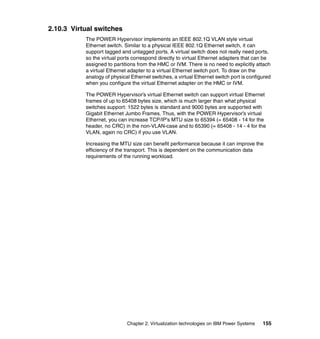 Chapter 2. Virtualization technologies on IBM Power Systems 155
2.10.3 Virtual switches
The POWER Hypervisor implements an IEEE 802.1Q VLAN style virtual
Ethernet switch. Similar to a physical IEEE 802.1Q Ethernet switch, it can
support tagged and untagged ports. A virtual switch does not really need ports,
so the virtual ports correspond directly to virtual Ethernet adapters that can be
assigned to partitions from the HMC or IVM. There is no need to explicitly attach
a virtual Ethernet adapter to a virtual Ethernet switch port. To draw on the
analogy of physical Ethernet switches, a virtual Ethernet switch port is configured
when you configure the virtual Ethernet adapter on the HMC or IVM.
The POWER Hypervisor’s virtual Ethernet switch can support virtual Ethernet
frames of up to 65408 bytes size, which is much larger than what physical
switches support: 1522 bytes is standard and 9000 bytes are supported with
Gigabit Ethernet Jumbo Frames. Thus, with the POWER Hypervisor’s virtual
Ethernet, you can increase TCP/IP’s MTU size to 65394 (= 65408 - 14 for the
header, no CRC) in the non-VLAN-case and to 65390 (= 65408 - 14 - 4 for the
VLAN, again no CRC) if you use VLAN.
Increasing the MTU size can benefit performance because it can improve the
efficiency of the transport. This is dependent on the communication data
requirements of the running workload.
 
