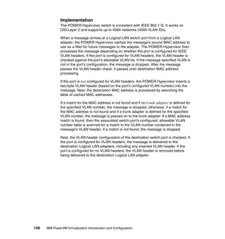 156 IBM PowerVM Virtualization Introduction and Configuration
Implementation
The POWER Hypervisor switch is consistent with IEEE 802.1 Q. It works on
OSI-Layer 2 and supports up to 4094 networks (4094 VLAN IDs).
When a message arrives at a Logical LAN switch port from a Logical LAN
adapter, the POWER Hypervisor caches the message’s source MAC address to
use as a filter for future messages to the adapter. The POWER Hypervisor then
processes the message depending on whether the port is configured for IEEE
VLAN headers. If the port is configured for VLAN headers, the VLAN header is
checked against the port’s allowable VLAN list. If the message specified VLAN is
not in the port’s configuration, the message is dropped. After the message
passes the VLAN header check, it passes onto destination MAC address
processing.
If the port is not configured for VLAN headers, the POWER Hypervisor inserts a
two-byte VLAN header (based on the port’s configured VLAN number) into the
message. Next, the destination MAC address is processed by searching the
table of cached MAC addresses.
If a match for the MAC address is not found and if no trunk adapter is defined for
the specified VLAN number, the message is dropped; otherwise, if a match for
the MAC address is not found and if a trunk adapter is defined for the specified
VLAN number, the message is passed on to the trunk adapter. If a MAC address
match is found, then the associated switch port’s configured, allowable VLAN
number table is scanned for a match to the VLAN number contained in the
message’s VLAN header. If a match is not found, the message is dropped.
Next, the VLAN header configuration of the destination switch port is checked. If
the port is configured for VLAN headers, the message is delivered to the
destination Logical LAN adapters, including any inserted VLAN header. If the
port is configured for no VLAN headers, the VLAN header is removed before
being delivered to the destination Logical LAN adapter.
 