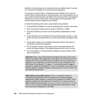 158 IBM PowerVM Virtualization Introduction and Configuration
Additional virtual switches can be used to provide an additional layer of security
or to increase the flexibility of a virtual Ethernet configuration.
For example, to isolate traffic in a Demilitarized Zone (DMZ) from an internal
network without relying entirely on VLAN separation, two virtual switches can be
used. Systems that participate in the DMZ network will have their virtual adapters
configured to use one virtual switch, whereas systems that participate in the
internal network will be configured to use another.
Consider the following points when using multiple virtual switches:
A virtual Ethernet adapter can only be associated with a single virtual switch.
Each virtual switch supports the full range of VLAN IDs (1-4094).
The same VLAN ID can exist in all virtual switches independently of each
other.
Virtual Switches can be created and removed dynamically, however a virtual
switch cannot be removed if there is an active virtual Ethernet adapter using
it.
Virtual switch names can be modified dynamically without interruption to
connected virtual Ethernet adapters.
For live partition mobility, virtual switch names must match between the
source and target systems. The validation phase will fail if this is not true.
All virtual adapters in a Shared Ethernet Adapter must be members of the
same virtual switch.
Important: When using a Shared Ethernet Adapter, the name of the virtual
switch is recorded in the configuration of the SEA on the Virtual I/O server at
creation time. If the virtual switch name is modified, the name change is not
reflected in this configuration until the Virtual I/O server is rebooted, or the
SEA device is reconfigured. The rmdev -l command followed by cfgmgr is
sufficient to update the configuration. If this is not updated, it can cause a Live
Partition Migration validation process to fail because the Virtual I/O server will
still reference the old name.
ASM method versus HMC method: There is an alternate method to
configuring virtual switches that is accessible by the Advanced System
Management (ASM) interface on the server as opposed to the HMC. Virtual
switches configured by this interface do not behave in the same manner as
HMC configured virtual switches. In general, the preferred method is to use the
HMC method. Consult your IBM representative before attempting to modify
the virtual switch configuration in the ASM.
 