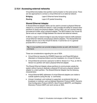 Chapter 2. Virtualization technologies on IBM Power Systems 159
2.10.4 Accessing external networks
Virtual Ethernet enables inter-partition communication on the same server. There
are two approaches to connect a virtual Ethernet to an external network:
Bridging Layer-2 Ethernet frame forwarding
Routing Layer-3 IP packet forwarding
Shared Ethernet Adapter
A Shared Ethernet Adapter (SEA) can be used to connect a physical Ethernet
network to a virtual Ethernet network. It also provides the ability for several client
partitions to share one physical adapter. Using a SEA, you can connect internal
and external VLANs using a physical adapter. The SEA hosted in the Virtual I/O
Server acts as a layer-2 bridge between the internal and external network.
A SEA is a layer-2 network bridge to securely transport network traffic between
virtual Ethernet networks and physical network adapters. The Shared Ethernet
Adapter service runs in the Virtual I/O Server. It cannot be run in a general
purpose AIX or Linux partition.
These are considerations regarding the use of SEA:
Virtual Ethernet requires the POWER Hypervisor and PowerVM feature
(Standard or Enterprise Edition) and the installation of a Virtual I/O Server.
Virtual Ethernet cannot be used prior to AIX 5L Version 5.3. Thus, an AIX 5L
Version 5.2 partition will need a physical Ethernet adapter.
The Shared Ethernet Adapter allows partitions to communicate outside the
system without having to dedicate a physical I/O slot and a physical network
adapter to a client partition. The Shared Ethernet Adapter has the following
characteristics:
Virtual Ethernet MAC addresses of virtual Ethernet adapters are visible to
outside systems (using the arp -a command).
Unicast, broadcast, and multicast is supported, so protocols that rely on
broadcast or multicast, such as Address Resolution Protocol (ARP), Dynamic
Host Configuration Protocol (DHCP), Boot Protocol (BOOTP), and Neighbor
Discovery Protocol (NDP) can work across an SEA.
Tip: A Linux partition can provide bridging function as well, with the brctl
command.
 
