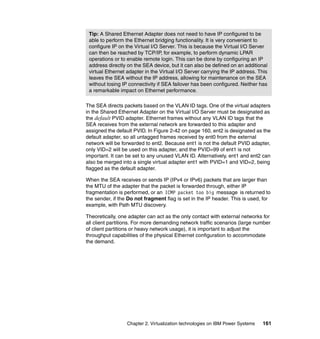 Chapter 2. Virtualization technologies on IBM Power Systems 161
The SEA directs packets based on the VLAN ID tags. One of the virtual adapters
in the Shared Ethernet Adapter on the Virtual I/O Server must be designated as
the default PVID adapter. Ethernet frames without any VLAN ID tags that the
SEA receives from the external network are forwarded to this adapter and
assigned the default PVID. In Figure 2-42 on page 160, ent2 is designated as the
default adapter, so all untagged frames received by ent0 from the external
network will be forwarded to ent2. Because ent1 is not the default PVID adapter,
only VID=2 will be used on this adapter, and the PVID=99 of ent1 is not
important. It can be set to any unused VLAN ID. Alternatively, ent1 and ent2 can
also be merged into a single virtual adapter ent1 with PVID=1 and VID=2, being
flagged as the default adapter.
When the SEA receives or sends IP (IPv4 or IPv6) packets that are larger than
the MTU of the adapter that the packet is forwarded through, either IP
fragmentation is performed, or an ICMP packet too big message is returned to
the sender, if the Do not fragment flag is set in the IP header. This is used, for
example, with Path MTU discovery.
Theoretically, one adapter can act as the only contact with external networks for
all client partitions. For more demanding network traffic scenarios (large number
of client partitions or heavy network usage), it is important to adjust the
throughput capabilities of the physical Ethernet configuration to accommodate
the demand.
Tip: A Shared Ethernet Adapter does not need to have IP configured to be
able to perform the Ethernet bridging functionality. It is very convenient to
configure IP on the Virtual I/O Server. This is because the Virtual I/O Server
can then be reached by TCP/IP, for example, to perform dynamic LPAR
operations or to enable remote login. This can be done by configuring an IP
address directly on the SEA device, but it can also be defined on an additional
virtual Ethernet adapter in the Virtual I/O Server carrying the IP address. This
leaves the SEA without the IP address, allowing for maintenance on the SEA
without losing IP connectivity if SEA failover has been configured. Neither has
a remarkable impact on Ethernet performance.
 