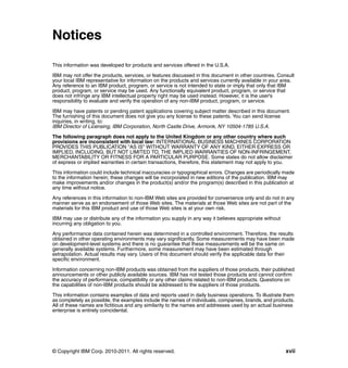 © Copyright IBM Corp. 2010-2011. All rights reserved. xvii
Notices
This information was developed for products and services offered in the U.S.A.
IBM may not offer the products, services, or features discussed in this document in other countries. Consult
your local IBM representative for information on the products and services currently available in your area.
Any reference to an IBM product, program, or service is not intended to state or imply that only that IBM
product, program, or service may be used. Any functionally equivalent product, program, or service that
does not infringe any IBM intellectual property right may be used instead. However, it is the user's
responsibility to evaluate and verify the operation of any non-IBM product, program, or service.
IBM may have patents or pending patent applications covering subject matter described in this document.
The furnishing of this document does not give you any license to these patents. You can send license
inquiries, in writing, to:
IBM Director of Licensing, IBM Corporation, North Castle Drive, Armonk, NY 10504-1785 U.S.A.
The following paragraph does not apply to the United Kingdom or any other country where such
provisions are inconsistent with local law: INTERNATIONAL BUSINESS MACHINES CORPORATION
PROVIDES THIS PUBLICATION "AS IS" WITHOUT WARRANTY OF ANY KIND, EITHER EXPRESS OR
IMPLIED, INCLUDING, BUT NOT LIMITED TO, THE IMPLIED WARRANTIES OF NON-INFRINGEMENT,
MERCHANTABILITY OR FITNESS FOR A PARTICULAR PURPOSE. Some states do not allow disclaimer
of express or implied warranties in certain transactions, therefore, this statement may not apply to you.
This information could include technical inaccuracies or typographical errors. Changes are periodically made
to the information herein; these changes will be incorporated in new editions of the publication. IBM may
make improvements and/or changes in the product(s) and/or the program(s) described in this publication at
any time without notice.
Any references in this information to non-IBM Web sites are provided for convenience only and do not in any
manner serve as an endorsement of those Web sites. The materials at those Web sites are not part of the
materials for this IBM product and use of those Web sites is at your own risk.
IBM may use or distribute any of the information you supply in any way it believes appropriate without
incurring any obligation to you.
Any performance data contained herein was determined in a controlled environment. Therefore, the results
obtained in other operating environments may vary significantly. Some measurements may have been made
on development-level systems and there is no guarantee that these measurements will be the same on
generally available systems. Furthermore, some measurement may have been estimated through
extrapolation. Actual results may vary. Users of this document should verify the applicable data for their
specific environment.
Information concerning non-IBM products was obtained from the suppliers of those products, their published
announcements or other publicly available sources. IBM has not tested those products and cannot confirm
the accuracy of performance, compatibility or any other claims related to non-IBM products. Questions on
the capabilities of non-IBM products should be addressed to the suppliers of those products.
This information contains examples of data and reports used in daily business operations. To illustrate them
as completely as possible, the examples include the names of individuals, companies, brands, and products.
All of these names are fictitious and any similarity to the names and addresses used by an actual business
enterprise is entirely coincidental.
 