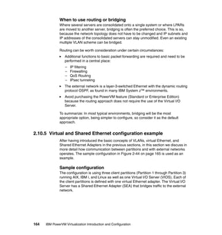 164 IBM PowerVM Virtualization Introduction and Configuration
When to use routing or bridging
Where several servers are consolidated onto a single system or where LPARs
are moved to another server, bridging is often the preferred choice. This is so,
because the network topology does not have to be changed and IP subnets and
IP addresses of the consolidated servers can stay unmodified. Even an existing
multiple VLAN scheme can be bridged.
Routing can be worth consideration under certain circumstances:
Additional functions to basic packet forwarding are required and need to be
performed in a central place:
– IP filtering
– Firewalling
– QoS Routing
– IPsec tunneling
The external network is a layer-3-switched Ethernet with the dynamic routing
protocol OSPF, as found in many IBM System z™ environments.
Avoid purchasing the PowerVM feature (Standard or Enterprise Edition)
because the routing approach does not require the use of the Virtual I/O
Server.
To summarize: In most typical environments, bridging will be the most
appropriate option, being simpler to configure, so consider it as the default
approach.
2.10.5 Virtual and Shared Ethernet configuration example
After having introduced the basic concepts of VLANs, virtual Ethernet, and
Shared Ethernet Adapters in the previous sections, in this section we discuss in
more detail how communication between partitions and with external networks
operates. The sample configuration in Figure 2-44 on page 165 is used as an
example.
Sample configuration
The configuration is using three client partitions (Partition 1 through Partition 3)
running AIX, IBM i, and Linux as well as one Virtual I/O Server (VIOS). Each of
the client partitions is defined with one virtual Ethernet adapter. The Virtual I/O
Server has a Shared Ethernet Adapter (SEA) that bridges traffic to the external
network.
 