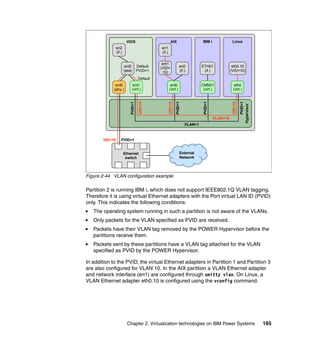 Chapter 2. Virtualization technologies on IBM Power Systems 165
Figure 2-44 VLAN configuration example
Partition 2 is running IBM i, which does not support IEEE802.1Q VLAN tagging.
Therefore it is using virtual Ethernet adapters with the Port virtual LAN ID (PVID)
only. This indicates the following conditions:
The operating system running in such a partition is not aware of the VLANs.
Only packets for the VLAN specified as PVID are received.
Packets have their VLAN tag removed by the POWER Hypervisor before the
partitions receive them.
Packets sent by these partitions have a VLAN tag attached for the VLAN
specified as PVID by the POWER Hypervisor.
In addition to the PVID, the virtual Ethernet adapters in Partition 1 and Partition 3
are also configured for VLAN 10. In the AIX partition a VLAN Ethernet adapter
and network interface (en1) are configured through smitty vlan. On Linux, a
VLAN Ethernet adapter eth0.10 is configured using the vconfig command.
VIOS
Ethernet
switch
VID=10 PVID=1
en2
(if.)
VLAN=1
PVID=1
VID=10
VLAN=10
Hypervisor
IBM i
ETH01
(if.)
External
Network
Default
PVID=1
Default
ent2
(sea)
AIX
ent1
(VID=
10)
en1
(if.)
en0
(if.)
Linux
eth0.10
(VID=10)
VID=10
PVID=1
PVID=1
VID=10
ent0
(virt.)
CMN01
(virt.)
PVID=1
eth0
(virt.)
ent1
(virt.)
ent0
(phy.)
 