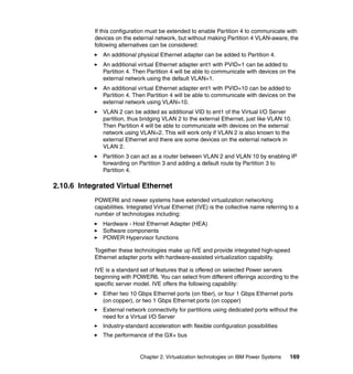 Chapter 2. Virtualization technologies on IBM Power Systems 169
If this configuration must be extended to enable Partition 4 to communicate with
devices on the external network, but without making Partition 4 VLAN-aware, the
following alternatives can be considered:
An additional physical Ethernet adapter can be added to Partition 4.
An additional virtual Ethernet adapter ent1 with PVID=1 can be added to
Partition 4. Then Partition 4 will be able to communicate with devices on the
external network using the default VLAN=1.
An additional virtual Ethernet adapter ent1 with PVID=10 can be added to
Partition 4. Then Partition 4 will be able to communicate with devices on the
external network using VLAN=10.
VLAN 2 can be added as additional VID to ent1 of the Virtual I/O Server
partition, thus bridging VLAN 2 to the external Ethernet, just like VLAN 10.
Then Partition 4 will be able to communicate with devices on the external
network using VLAN=2. This will work only if VLAN 2 is also known to the
external Ethernet and there are some devices on the external network in
VLAN 2.
Partition 3 can act as a router between VLAN 2 and VLAN 10 by enabling IP
forwarding on Partition 3 and adding a default route by Partition 3 to
Partition 4.
2.10.6 Integrated Virtual Ethernet
POWER6 and newer systems have extended virtualization networking
capabilities. Integrated Virtual Ethernet (IVE) is the collective name referring to a
number of technologies including:
Hardware - Host Ethernet Adapter (HEA)
Software components
POWER Hypervisor functions
Together these technologies make up IVE and provide integrated high-speed
Ethernet adapter ports with hardware-assisted virtualization capability.
IVE is a standard set of features that is offered on selected Power servers
beginning with POWER6. You can select from different offerings according to the
specific server model. IVE offers the following capability:
Either two 10 Gbps Ethernet ports (on fiber), or four 1 Gbps Ethernet ports
(on copper), or two 1 Gbps Ethernet ports (on copper)
External network connectivity for partitions using dedicated ports without the
need for a Virtual I/O Server
Industry-standard acceleration with flexible configuration possibilities
The performance of the GX+ bus
 