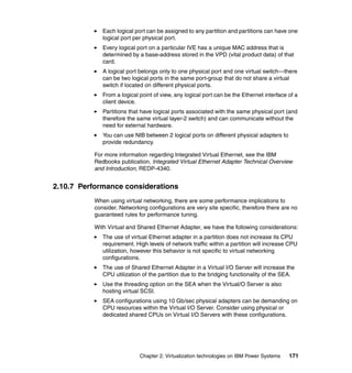 Chapter 2. Virtualization technologies on IBM Power Systems 171
Each logical port can be assigned to any partition and partitions can have one
logical port per physical port.
Every logical port on a particular IVE has a unique MAC address that is
determined by a base-address stored in the VPD (vital product data) of that
card.
A logical port belongs only to one physical port and one virtual switch—there
can be two logical ports in the same port-group that do not share a virtual
switch if located on different physical ports.
From a logical point of view, any logical port can be the Ethernet interface of a
client device.
Partitions that have logical ports associated with the same physical port (and
therefore the same virtual layer-2 switch) and can communicate without the
need for external hardware.
You can use NIB between 2 logical ports on different physical adapters to
provide redundancy.
For more information regarding Integrated Virtual Ethernet, see the IBM
Redbooks publication, Integrated Virtual Ethernet Adapter Technical Overview
and Introduction, REDP-4340.
2.10.7 Performance considerations
When using virtual networking, there are some performance implications to
consider. Networking configurations are very site specific, therefore there are no
guaranteed rules for performance tuning.
With Virtual and Shared Ethernet Adapter, we have the following considerations:
The use of virtual Ethernet adapter in a partition does not increase its CPU
requirement. High levels of network traffic within a partition will increase CPU
utilization, however this behavior is not specific to virtual networking
configurations.
The use of Shared Ethernet Adapter in a Virtual I/O Server will increase the
CPU utilization of the partition due to the bridging functionality of the SEA.
Use the threading option on the SEA when the Virtual/O Server is also
hosting virtual SCSI.
SEA configurations using 10 Gb/sec physical adapters can be demanding on
CPU resources within the Virtual I/O Server. Consider using physical or
dedicated shared CPUs on Virtual I/O Servers with these configurations.
 