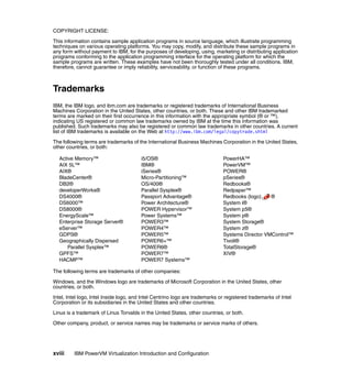 xviii IBM PowerVM Virtualization Introduction and Configuration
COPYRIGHT LICENSE:
This information contains sample application programs in source language, which illustrate programming
techniques on various operating platforms. You may copy, modify, and distribute these sample programs in
any form without payment to IBM, for the purposes of developing, using, marketing or distributing application
programs conforming to the application programming interface for the operating platform for which the
sample programs are written. These examples have not been thoroughly tested under all conditions. IBM,
therefore, cannot guarantee or imply reliability, serviceability, or function of these programs.
Trademarks
IBM, the IBM logo, and ibm.com are trademarks or registered trademarks of International Business
Machines Corporation in the United States, other countries, or both. These and other IBM trademarked
terms are marked on their first occurrence in this information with the appropriate symbol (® or ™),
indicating US registered or common law trademarks owned by IBM at the time this information was
published. Such trademarks may also be registered or common law trademarks in other countries. A current
list of IBM trademarks is available on the Web at http://www.ibm.com/legal/copytrade.shtml
The following terms are trademarks of the International Business Machines Corporation in the United States,
other countries, or both:
Active Memory™
AIX 5L™
AIX®
BladeCenter®
DB2®
developerWorks®
DS4000®
DS6000™
DS8000®
EnergyScale™
Enterprise Storage Server®
eServer™
GDPS®
Geographically Dispersed
Parallel Sysplex™
GPFS™
HACMP™
i5/OS®
IBM®
iSeries®
Micro-Partitioning™
OS/400®
Parallel Sysplex®
Passport Advantage®
Power Architecture®
POWER Hypervisor™
Power Systems™
POWER3™
POWER4™
POWER5™
POWER6+™
POWER6®
POWER7™
POWER7 Systems™
PowerHA™
PowerVM™
POWER®
pSeries®
Redbooks®
Redpaper™
Redbooks (logo) ®
System i®
System p5®
System p®
System Storage®
System z®
Systems Director VMControl™
Tivoli®
TotalStorage®
XIV®
The following terms are trademarks of other companies:
Windows, and the Windows logo are trademarks of Microsoft Corporation in the United States, other
countries, or both.
Intel, Intel logo, Intel Inside logo, and Intel Centrino logo are trademarks or registered trademarks of Intel
Corporation or its subsidiaries in the United States and other countries.
Linux is a trademark of Linus Torvalds in the United States, other countries, or both.
Other company, product, or service names may be trademarks or service marks of others.
 